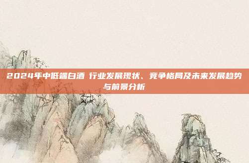 2024年中低端白酒行业发展现状、竞争格局及未来发展趋势与前景分析