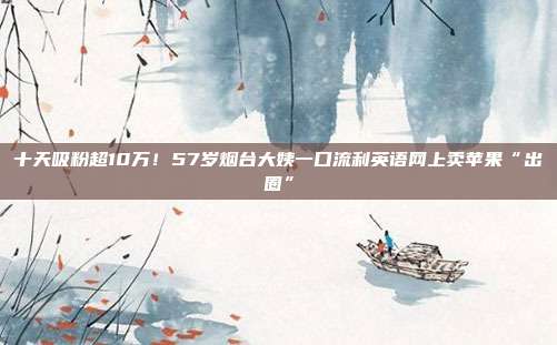 十天吸粉超10万!57岁烟台大姨一口流利英语网上卖苹果“出圈”