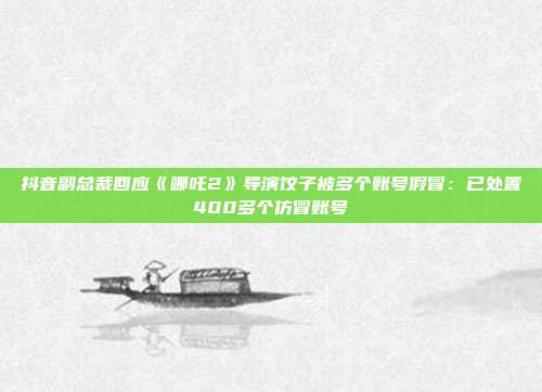 抖音副总裁回应《哪吒2》导演饺子被多个账号假冒:已处置400多个仿冒账号