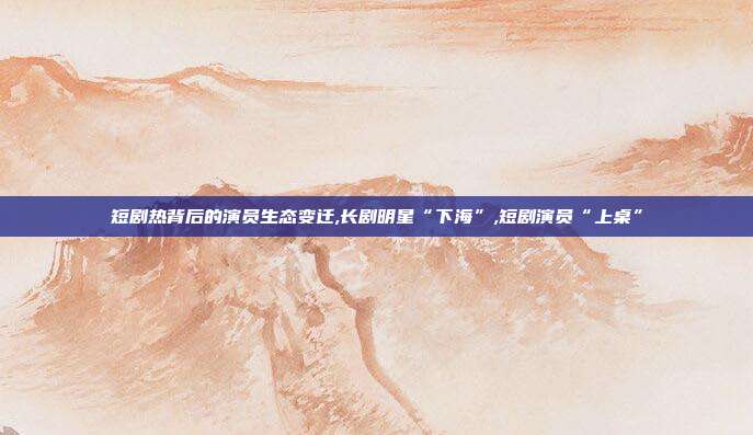 短剧热背后的演员生态变迁,长剧明星“下海”,短剧演员“上桌”
