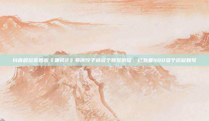 抖音副总裁回应《哪吒2》导演饺子被多个账号假冒：已处置400多个仿冒账号
