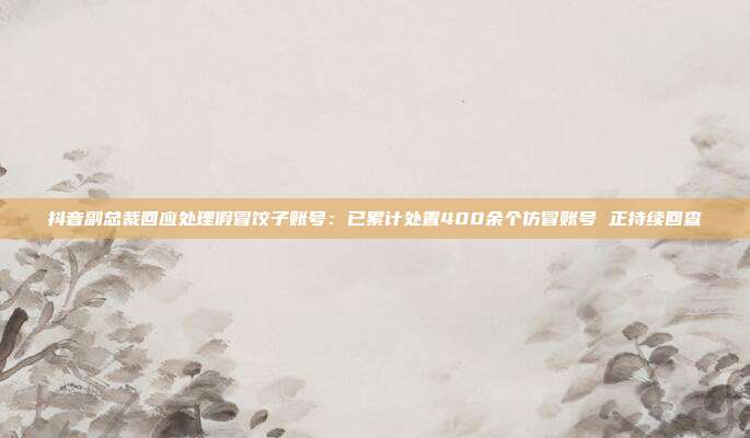 抖音副总裁回应处理假冒饺子账号：已累计处置400余个仿冒账号 正持续回查
