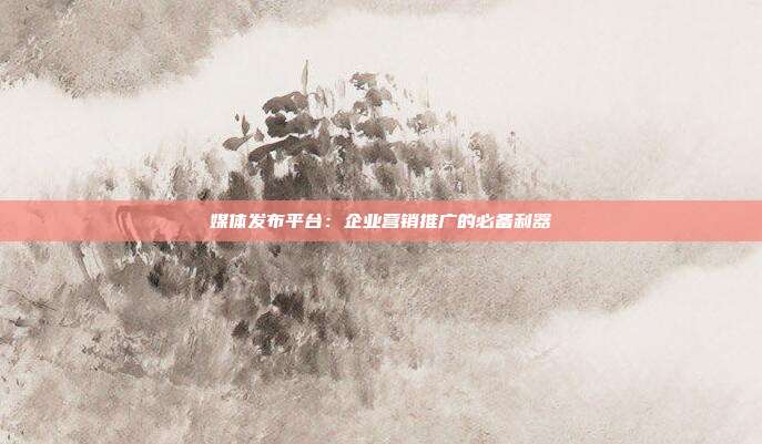 媒体发布平台:企业营销推广的必备利器