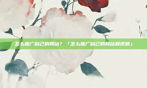 怎么推广自己的网站？「怎么推广自己的网站和视频」