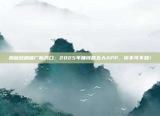 揭秘短剧推广新风口:2025年赚钱的五大APP,你不可不知!