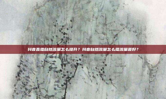 抖音直播自然流量怎么提升?抖音自然流量怎么播流量最好?