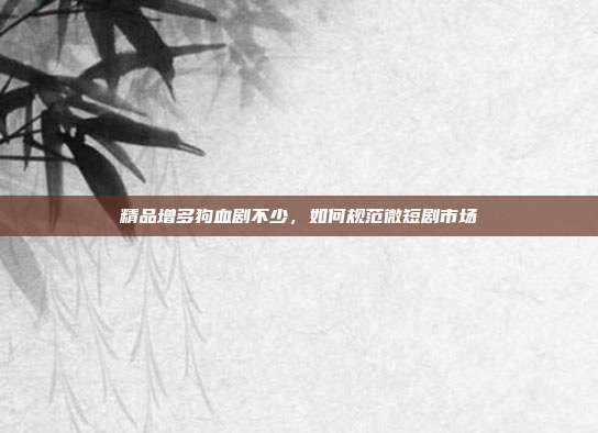 精品增多狗血剧不少，如何规范微短剧市场