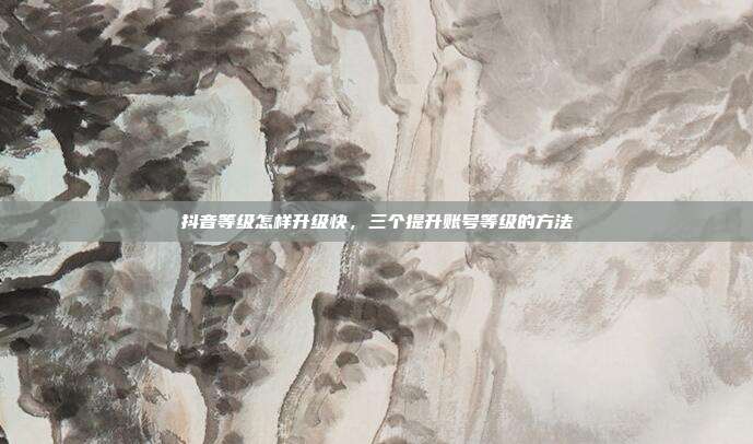 抖音等级怎样升级快,三个提升账号等级的方法