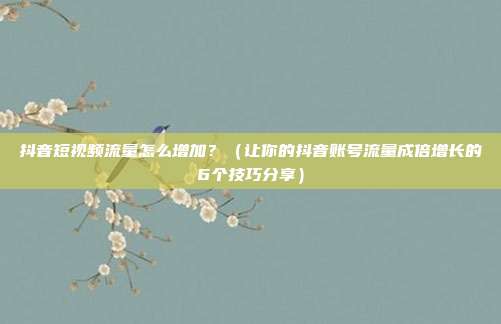 抖音短视频流量怎么增加?(让你的抖音账号流量成倍增长的6个技巧分享)