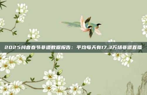 2025抖音春节非遗数据报告:平均每天有17.3万场非遗直播