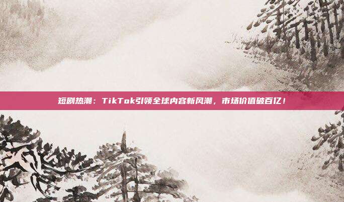 短剧热潮：TikTok引领全球内容新风潮，市场价值破百亿！
