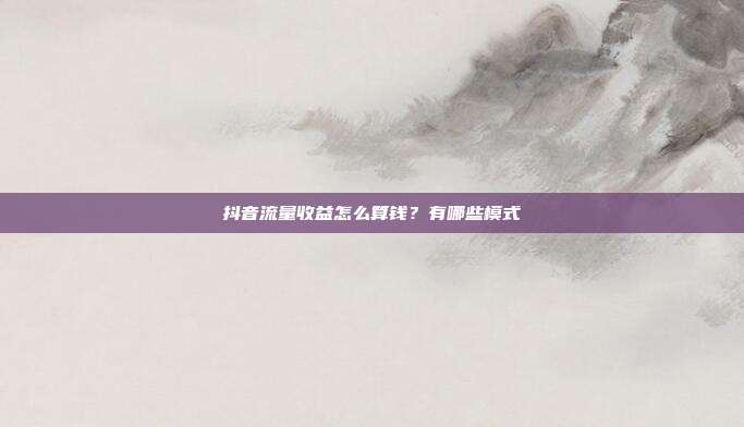 抖音流量收益怎么算钱?有哪些模式