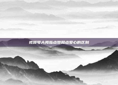 视频号大拇指点赞和点爱心的区别