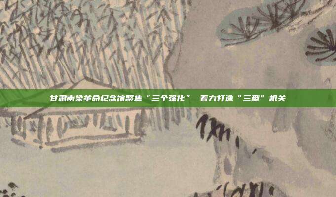 甘肃南梁革命纪念馆聚焦“三个强化” 着力打造“三型”机关
