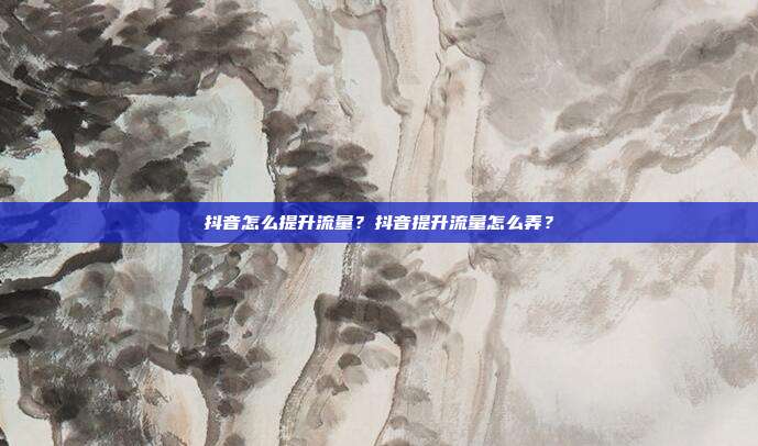 抖音怎么提升流量?抖音提升流量怎么弄?