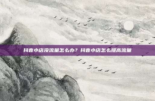 抖音小店没流量怎么办?抖音小店怎么提高流量