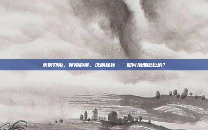 表演刻板、穿帮频繁、洗稿抄袭……如何治理微短剧?