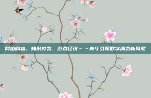 网络购物、知识付费、游戏经济……青年引领数字消费新风潮