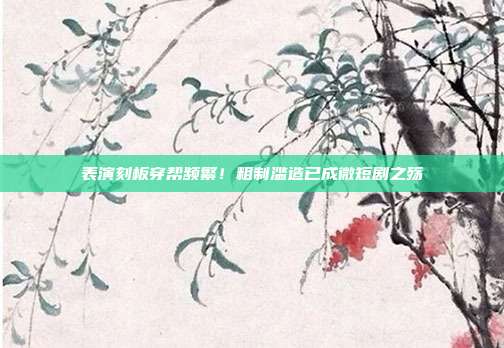表演刻板穿帮频繁!粗制滥造已成微短剧之殇
