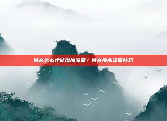 抖音怎么才能增加流量?抖音提高流量技巧