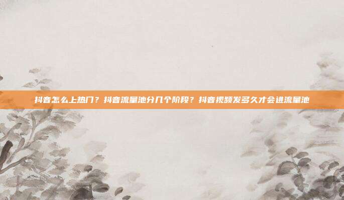 抖音怎么上热门?抖音流量池分几个阶段?抖音视频发多久才会进流量池