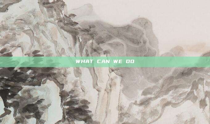 WHAT CAN WE DO