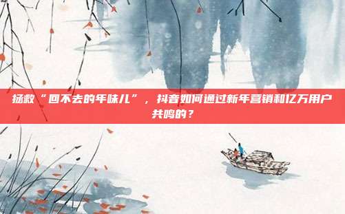 拯救“回不去的年味儿”,抖音如何通过新年营销和亿万用户共鸣的?