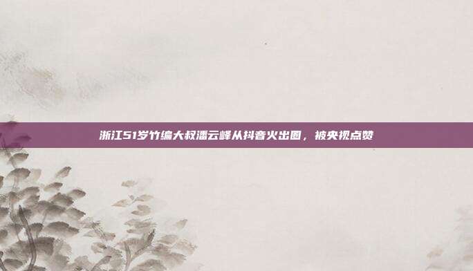 浙江51岁竹编大叔潘云峰从抖音火出圈,被央视点赞
