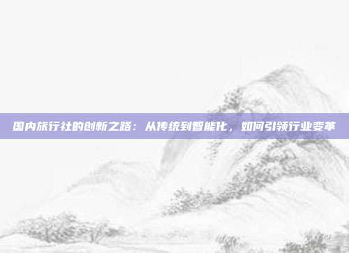国内旅行社的创新之路:从传统到智能化,如何引领行业变革