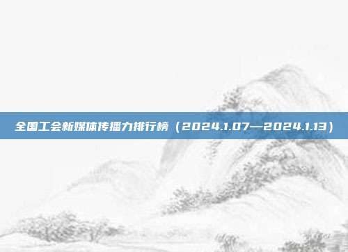 全国工会新媒体传播力排行榜(2024.1.07—2024.1.13)