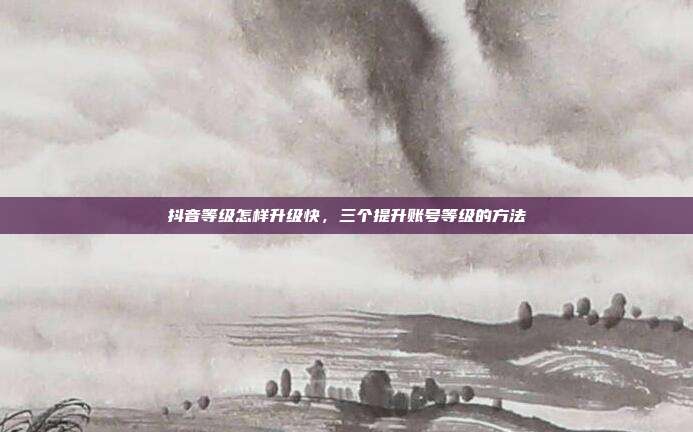 抖音等级怎样升级快，三个提升账号等级的方法