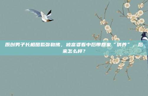 原创男子长相酷似弥勒佛,被富婆看中后带回家“供养”,后来怎么样?
