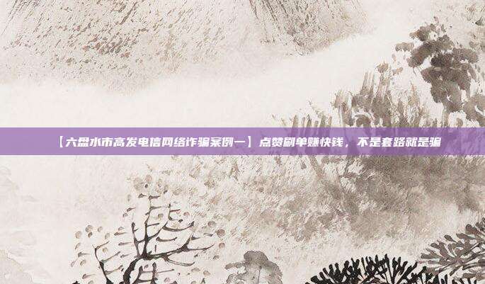 【六盘水市高发电信网络诈骗案例一】点赞刷单赚快钱,不是套路就是骗