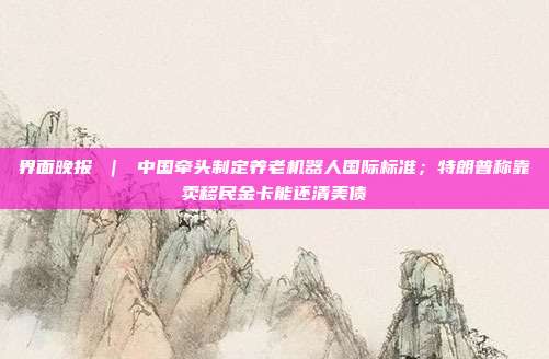 界面晚报 ｜ 中国牵头制定养老机器人国际标准；特朗普称靠卖移民金卡能还清美债