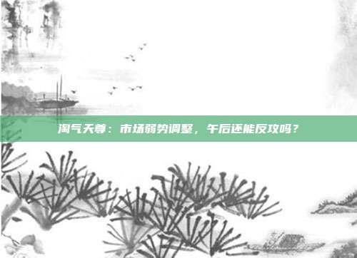 淘气天尊:市场弱势调整,午后还能反攻吗?