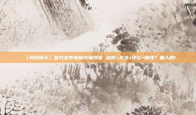 【风险提示】警方发布电信诈骗预警 点赞+关注+评论=赚钱？骗人的!