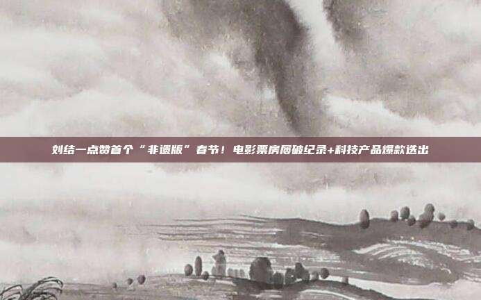 刘结一点赞首个“非遗版”春节！电影票房屡破纪录+科技产品爆款迭出