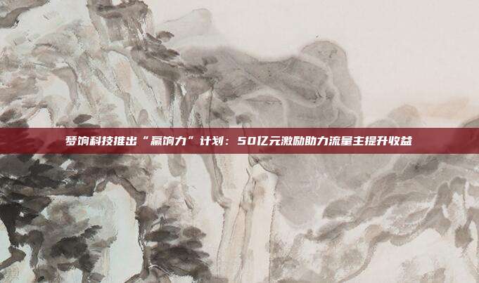 梦饷科技推出“赢饷力”计划：50亿元激励助力流量主提升收益