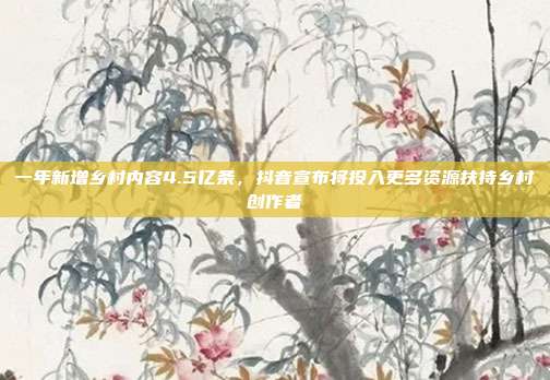 一年新增乡村内容4.5亿条,抖音宣布将投入更多资源扶持乡村创作者