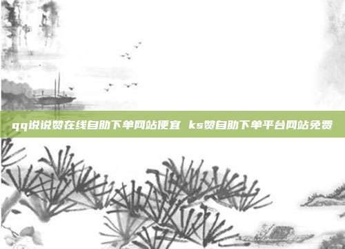 qq说说赞在线自助下单网站便宜 ks赞自助下单平台网站免费