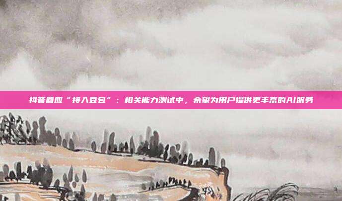 抖音回应“接入豆包”：相关能力测试中，希望为用户提供更丰富的AI服务