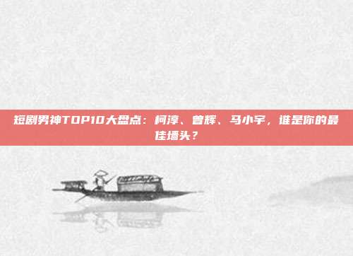 短剧男神TOP10大盘点：柯淳、曾辉、马小宇，谁是你的最佳墙头？
