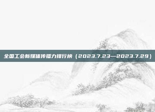 全国工会新媒体传播力排行榜(2023.7.23—2023.7.29)