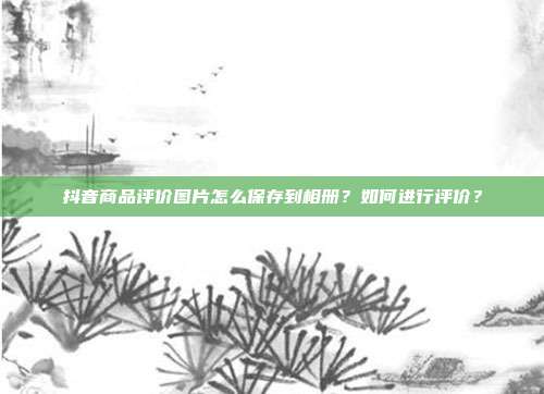 抖音商品评价图片怎么保存到相册?如何进行评价?
