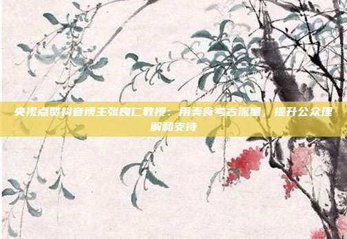 央视点赞抖音博主张良仁教授:用美食考古流量,提升公众理解和支持