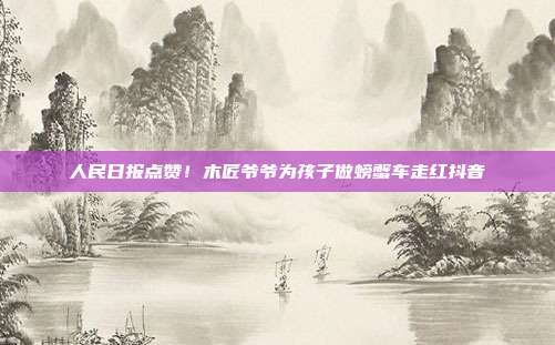 人民日报点赞!木匠爷爷为孩子做螃蟹车走红抖音