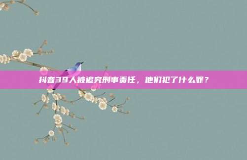 抖音39人被追究刑事责任,他们犯了什么罪?