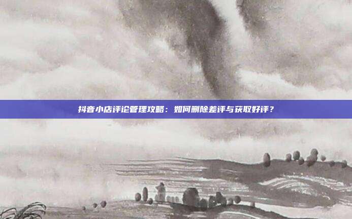 抖音小店评论管理攻略:如何删除差评与获取好评?