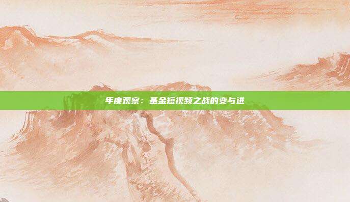 年度观察:基金短视频之战的变与进