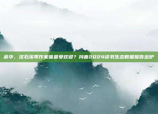 余华、沈石溪等作家谁最受欢迎?抖音2024读书生态数据报告出炉